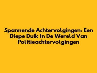Spannende Achtervolgingen: Een Diepe Duik In De Wereld Van Politieachtervolgingen