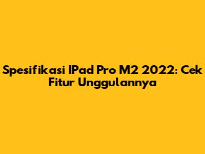 Spesifikasi IPad Pro M2 2022: Cek Fitur Unggulannya
