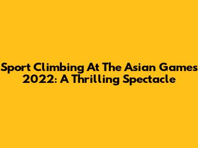 Sport Climbing At The Asian Games 2022: A Thrilling Spectacle