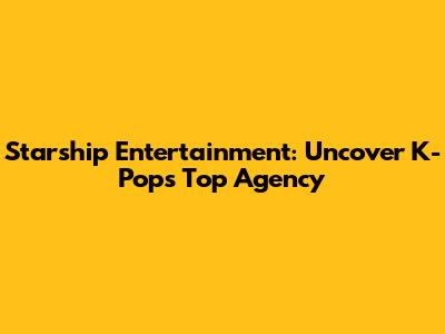 Starship Entertainment: Uncover K-Pop's Top Agency