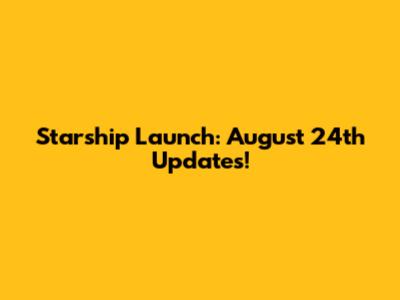 Starship Launch: August 24th Updates!