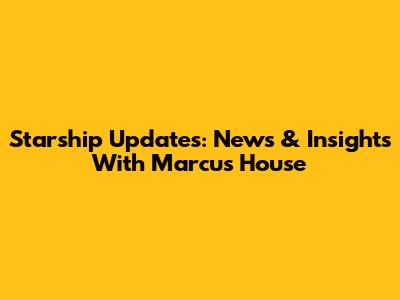Starship Updates: News & Insights With Marcus House