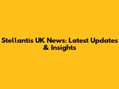 Stellantis UK News: Latest Updates & Insights