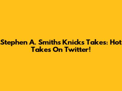 Stephen A. Smith's Knicks Takes: Hot Takes On Twitter!