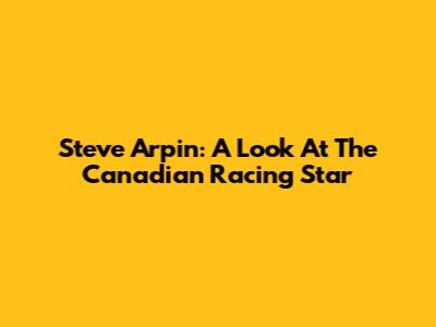 Steve Arpin: A Look At The Canadian Racing Star