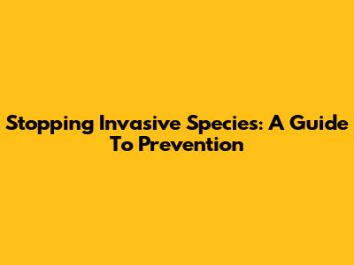 Stopping Invasive Species: A Guide To Prevention