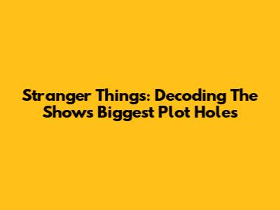 Stranger Things: Decoding The Show's Biggest Plot Holes