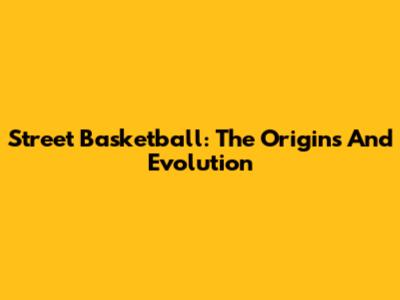 Street Basketball: The Origins And Evolution
