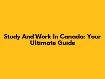 Study And Work In Canada: Your Ultimate Guide