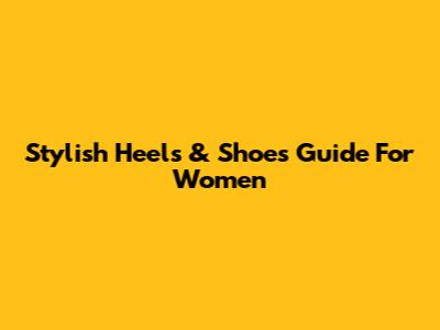 Stylish Heels & Shoes Guide For Women