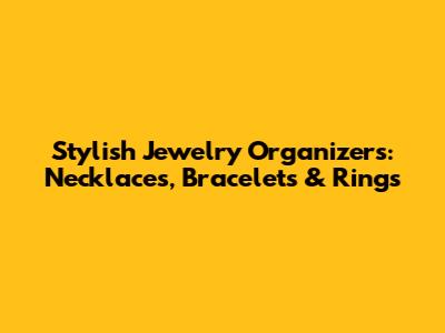 Stylish Jewelry Organizers: Necklaces, Bracelets & Rings