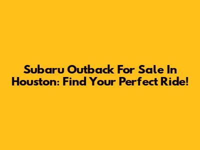 Subaru Outback For Sale In Houston: Find Your Perfect Ride!