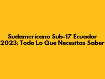 Sudamericano Sub-17 Ecuador 2023: Todo Lo Que Necesitas Saber