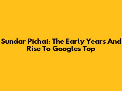 Sundar Pichai: The Early Years And Rise To Google's Top