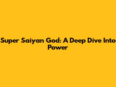 Super Saiyan God: A Deep Dive Into Power