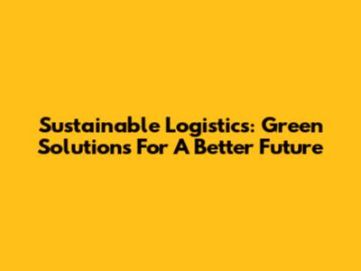 Sustainable Logistics: Green Solutions For A Better Future