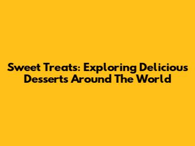 Sweet Treats: Exploring Delicious Desserts Around The World