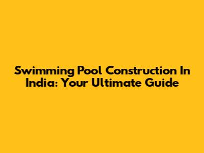 Swimming Pool Construction In India: Your Ultimate Guide