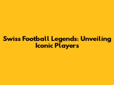Swiss Football Legends: Unveiling Iconic Players