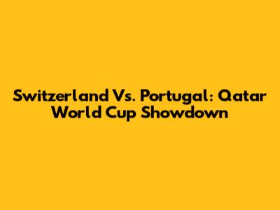 Switzerland Vs. Portugal: Qatar World Cup Showdown