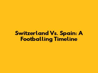 Switzerland Vs. Spain: A Footballing Timeline