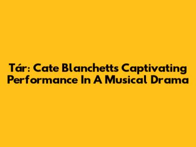 Tár: Cate Blanchett's Captivating Performance In A Musical Drama