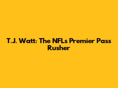 T.J. Watt: The NFL's Premier Pass Rusher
