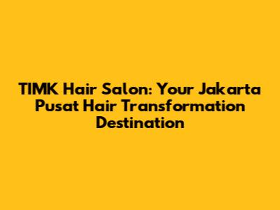 TIMK Hair Salon: Your Jakarta Pusat Hair Transformation Destination