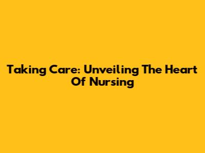 Taking Care: Unveiling The Heart Of Nursing