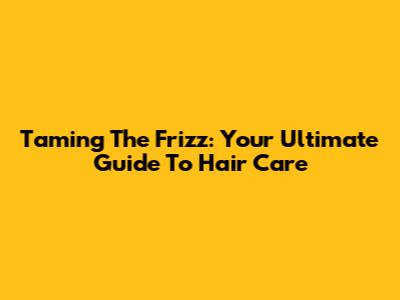 Taming The Frizz: Your Ultimate Guide To Hair Care