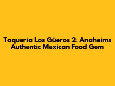 Taqueria Los Güeros 2: Anaheim's Authentic Mexican Food Gem