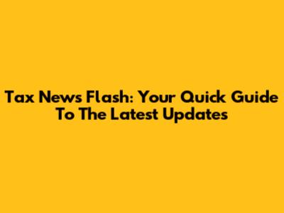 Tax News Flash: Your Quick Guide To The Latest Updates