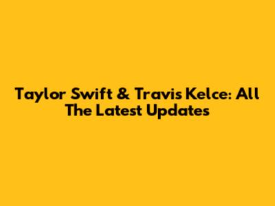 Taylor Swift & Travis Kelce: All The Latest Updates