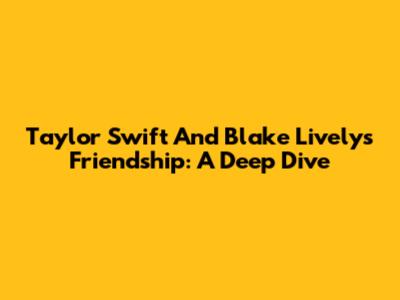 Taylor Swift And Blake Lively's Friendship: A Deep Dive