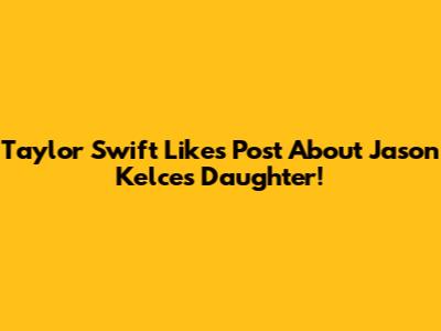 Taylor Swift Likes Post About Jason Kelce's Daughter!