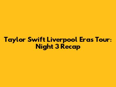 Taylor Swift Liverpool Eras Tour: Night 3 Recap