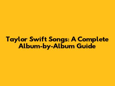Taylor Swift Songs: A Complete Album-by-Album Guide