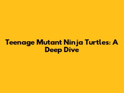 Teenage Mutant Ninja Turtles: A Deep Dive