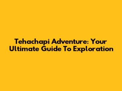 Tehachapi Adventure: Your Ultimate Guide To Exploration