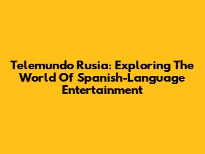 Telemundo Rusia: Exploring The World Of Spanish-Language Entertainment
