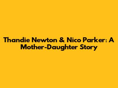 Thandie Newton & Nico Parker: A Mother-Daughter Story