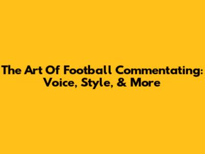 The Art Of Football Commentating: Voice, Style, & More