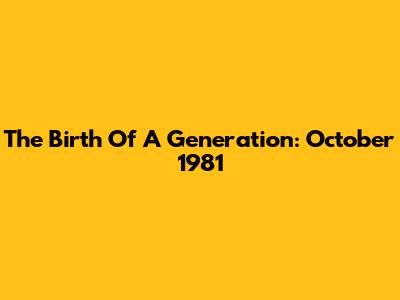 The Birth Of A Generation: October 1981