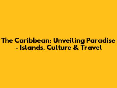 The Caribbean: Unveiling Paradise - Islands, Culture & Travel