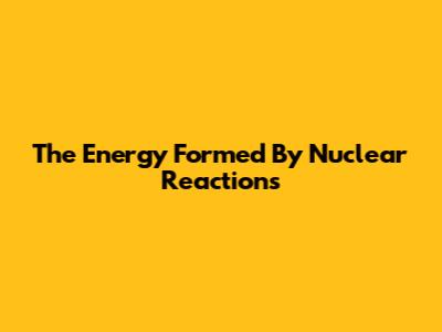The Energy Formed By Nuclear Reactions