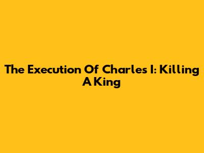 The Execution Of Charles I: Killing A King