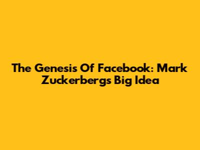 The Genesis Of Facebook: Mark Zuckerberg's Big Idea
