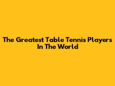 The Greatest Table Tennis Players In The World