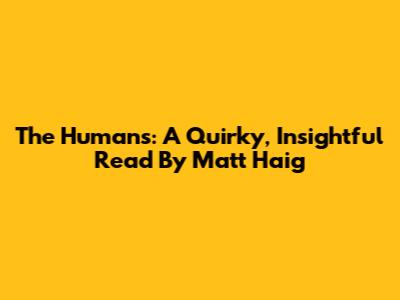 The Humans: A Quirky, Insightful Read By Matt Haig