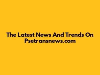The Latest News And Trends On Psetransnews.com